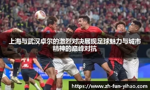 上海与武汉卓尔的激烈对决展现足球魅力与城市精神的巅峰对抗